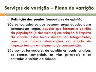 Serviços de varrição – Plano de varrição
Definição dos pontos formadores de opinião
São os logradouros que possuem propriedades para
permanecer limpos, aqueles que formam a opinião
da população (e dos turistas) em relação à limpeza
da cidade. Estes locais devem ser fotografados,
para que futuras observações do estado de
limpeza tenham um elemento de comparação.
São pontos formadores de opinião os locais turísticos,
os centros comerciais, as vias principais e as
entradas e saídas da cidade.


 