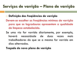 Serviços de varrição – Plano de varrição
Definição das freqüências de varrição
Devem-se escolher as freqüências mínimas de varrição
para que os logradouros apresentem a qualidade
de limpeza estabelecida.
Se uma via for varrida diariamente, por exemplo,
haverá necessidade de duas vezes mais
trabalhadores do que se a mesma for varrida em
dias alternados.
Traçado do novo plano de varrição


 