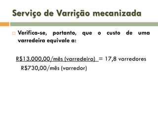 Serviço de Varrição mecanizada


Verifica-se, portanto, que o custo de uma
varredeira equivale a:
R$13.000,00/mês (varredeira) = 17,8 varredores
R$730,00/mês (varredor)

 