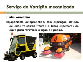 Serviço de Varrição mecanizada
Minivarredeira
Equipamento autopropelido, com aspiração, dotado
de duas vassouras frontais e bicos aspersores de
água para minimizar a ação da poeira.


 