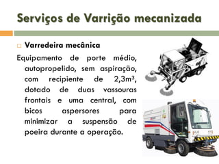 Serviços de Varrição mecanizada
Varredeira mecânica
Equipamento de porte médio,
autopropelido, sem aspiração,
com recipiente de 2,3m³,
dotado de duas vassouras
frontais e uma central, com
bicos
aspersores
para
minimizar a suspensão de
poeira durante a operação.


 