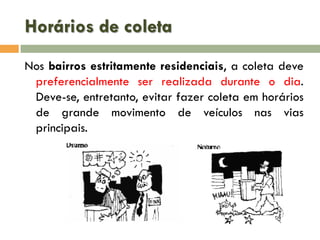 Horários de coleta
Nos bairros estritamente residenciais, a coleta deve
preferencialmente ser realizada durante o dia.
Deve-se, entretanto, evitar fazer coleta em horários
de grande movimento de veículos nas vias
principais.

 