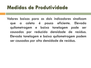 Medidas de Produtividade
Valores baixos para os dois indicadores sinalizam
que a coleta é pouco eficiente. Elevada
quilometragem e baixa tonelagem pode ser
causadas por reduzida densidade de resíduo.
Elevada tonelagem e baixa quilometragem podem
ser causadas por alta densidade de resíduo.

 