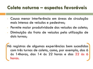 Coleta noturna – aspectos favoráveis
•

•
•

Causa menor interferência em áreas de circulação
mais intensa de veículos e pedestres;
Permite maior produtividade dos veículos de coleta;
Diminuição da frota de veículos pela utilização de
dois turnos;

Há registros de algumas experiências bem sucedidas
com três turnos de coleta, como, por exemplo, das 6
às 14horas, das 14 às 22 horas e das 22 às 6
horas.

 