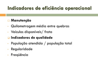 Indicadores de eficiência operacional

•
•

•
•
•

Manutenção
Quilometragem média entre quebras
Veículos disponíveis/ frota
Indicadores de qualidade
População atendida / população total
Regularidade
Freqüência

 