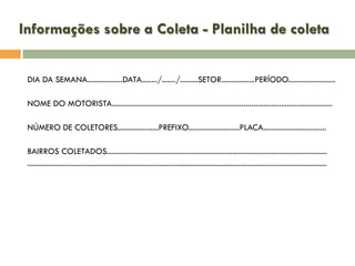 Informações sobre a Coleta - Planilha de coleta
DIA DA SEMANA..................DATA......../......./.........SETOR.................PERÍODO........................
NOME DO MOTORISTA................................................................................................................

NÚMERO DE COLETORES.....................PREFIXO..........................PLACA................................
BAIRROS COLETADOS................................................................................................................
........................................................................................................................................................

 