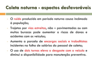 Coleta noturna - aspectos desfavoráveis
•

•

•

•

O ruído produzido em período noturno causa incômodo
à população;
Trajetos por vias estreitas, não – pavimentadas ou com
muitos buracos pode aumentar o riscos de danos e
acidentes com os veículos;
Aumenta a parcela de encargos sociais e trabalhistas
incidentes na folha de salários do pessoal de coleta;
O uso de dois turnos eleva o desgaste com o veículo e
diminui a disponibilidade para manutenção preventiva.

 
