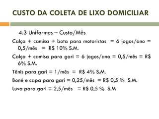 CUSTO DA COLETA DE LIXO DOMICILIAR
4.3 Uniformes – Custo/Mês
Calça + camisa + bota para motoristas = 6 jogos/ano =
0,5/mês = R$ 10% S.M.
Calça + camisa para gari = 6 jogos/ano = 0,5/mês = R$
6% S.M.
Tênis para gari = 1/mês = R$ 4% S.M.
Boné e capa para gari = 0,25/mês = R$ 0,5 % S.M.
Luva para gari = 2,5/mês = R$ 0,5 % S.M

 