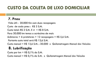 CUSTO DA COLETA DE LIXO DOMICILIAR
7. Pneu
Vida útil : 30.000 Km com duas recapagens
Custo de cada pneu : R$ 2 S.M.
Custo total: R$ 2 S.M. X 4 = R$ 8 S.M.
Para 30.000 km temos o acréscimo de mais
6câmaras + 6 protetores + 12 recapagens = R$ 5,6 S.M.
Portanto custo total será R$ 13,6 S.M.
Custo mensal = R$ 13,6 S.M. : 30.000 x Quilometragem Mensal dos Veículos

8. Lubrificação
Custo por km = R$ 0,1% do S.M.
Custo mensal = R$ 0,1% do S.M. x Quilometragem Mensal dos Veículos

 