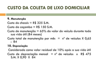 CUSTO DA COLETA DE LIXO DOMICILIAR
9. Manutenção
Custo do chassis = R$ 325 S.M.
Custo da caçamba = R$ 150 S.M.
Custo de manutenção = 65% do valor do veículo durante toda
sua vida útil (84 meses)
Custo total de manutenção por mês = nº de veículos X 0,65
: 84
10. Depreciação
Considerado como valor residual de 10% após a sua vida útil
Custo de depreciação mensal = nº de veículos x R$ 475
S.M. X 0,90 X 84

 