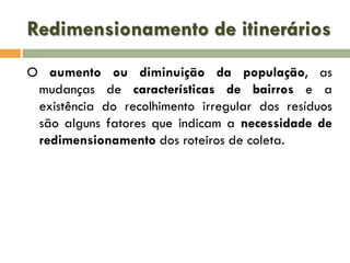 Redimensionamento de itinerários
O aumento ou diminuição da população, as
mudanças de características de bairros e a
existência do recolhimento irregular dos resíduos
são alguns fatores que indicam a necessidade de
redimensionamento dos roteiros de coleta.

 
