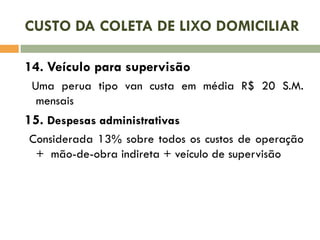 CUSTO DA COLETA DE LIXO DOMICILIAR
14. Veículo para supervisão
Uma perua tipo van custa em média R$ 20 S.M.
mensais

15. Despesas administrativas
Considerada 13% sobre todos os custos de operação
+ mão-de-obra indireta + veículo de supervisão

 