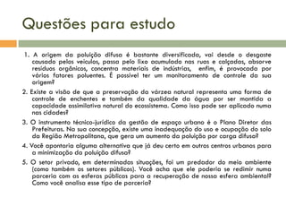 Questões para estudo
1. A origem da poluição difusa é bastante diversificada, vai desde o desgaste
causado pelos veículos, passa pelo lixo acumulado nas ruas e calçadas, absorve
resíduos orgânicos, concentra materiais de indústrias, enfim, é provocada por
vários fatores poluentes. É possível ter um monitoramento de controle da sua
origem?
2. Existe a visão de que a preservação da várzea natural representa uma forma de
controle de enchentes e também da qualidade da água por ser mantida a
capacidade assimilativa natural do ecossistema. Como isso pode ser aplicado numa
nas cidades?
3. O instrumento técnico-jurídico da gestão de espaço urbano é o Plano Diretor das
Prefeituras. Na sua concepção, existe uma inadequação do uso e ocupação do solo
da Região Metropolitana, que gera um aumento da poluição por carga difusa?
4. Você apontaria alguma alternativa que já deu certo em outros centros urbanos para
a minimização da poluição difusa?
5. O setor privado, em determinadas situações, foi um predador do meio ambiente
(como também os setores públicos). Você acha que ele poderia se redimir numa
parceria com as esferas públicas para a recuperação de nossa esfera ambiental?
Como você analisa esse tipo de parceria?

 