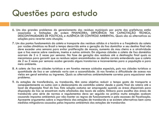 Questões para estudo
6. Uns dos grandes problemas do gerenciamento dos resíduos municipais por parte das prefeituras estão
associados a limitações de ordem FINANCEIRA; DEFICIÊNCIA NA CAPACITAÇÃO TÉCNICA;
DESCONTINUIDADES DE POLÍTICAS; e AUSÊNCIA DE CONTROLE AMBIENTAL. Quais são as alternativas ou
soluções para reverter esta situação.
7. Um dos pontos fundamentais da coleta e transporte dos resíduos sólidos é o horário e a freqüência da coleta
por razões climáticas no Brasil o tempo decorrido entre a geração do lixo domiciliar e seu destino final não
deve exceder uma semana para evitar proliferação de moscas, aumento do mau cheiro e a atratividade
que o lixo exerce sobre roedores, insetos e outros animais. Em algumas cidades a coleta de lixo doméstico
ocorrem de 3 a 2 vezes por semana. Na fase de geração dos resíduos até a destinação final quais os
mecanismos para garantir que os resíduos sejam encaminhados ao destino correto entendendo que a coleta
de 2 ou 3 vezes por semana acaba gerando alguns transtornos e inconvenientes para a população e para
meio ambiente.
8. A coleta de lixo em cidades turísticas e em favelas merece cuidados especiais, pois nas cidades turísticas a
quantidade de lixo a ser coletado varia com a sazonalidade. Já nas favelas a dificuldade de acesso nas
vielas em geral estreitas ou íngremes. Quais as alternativas ambientalmente corretas para equacionar este
problema.
9. As estações de transferência, ou transbordo, têm como objetivo reduzir o tempo gasto de transporte e
conseqüentemente os custos com o deslocamento do caminhão coletor desde o ponto final do roteiro até o
local de disposição final do lixo. Esta solução costuma ser empregada quando as áreas disponíveis para
disposição do lixo se encontram muito afastadas dos locais de coleta. Embora para escolha das áreas de
transbordo uma série de normas e regulamentos deva ser seguida na prática muita estações acabam
causando impactos ambientais por não manter as regras de funcionamento e pela escassez de fiscalização.
Apresente argumentos sobre a importância das estações de transbordo e se existem alternativas bem como
medidas mitigadoras causadas pelos impactos ambientais das estações de transbordos

 