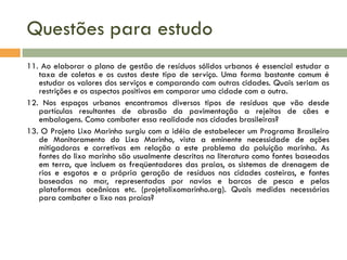 Questões para estudo
11. Ao elaborar o plano de gestão de resíduos sólidos urbanos é essencial estudar a
taxa de coletas e os custos deste tipo de serviço. Uma forma bastante comum é
estudar os valores dos serviços e comparando com outras cidades. Quais seriam as
restrições e os aspectos positivos em comparar uma cidade com a outra.
12. Nos espaços urbanos encontramos diversos tipos de resíduos que vão desde
partículas resultantes de abrasão da pavimentação a rejeitos de cães e
embalagens. Como combater essa realidade nas cidades brasileiras?
13. O Projeto Lixo Marinho surgiu com a idéia de estabelecer um Programa Brasileiro
de Monitoramento do Lixo Marinho, vista a eminente necessidade de ações
mitigadoras e corretivas em relação a este problema da poluição marinha. As
fontes do lixo marinho são usualmente descritas na literatura como fontes baseadas
em terra, que incluem os freqüentadores das praias, os sistemas de drenagem de
rios e esgotos e a própria geração de resíduos nas cidades costeiras, e fontes
baseadas no mar, representadas por navios e barcos de pesca e pelas
plataformas oceânicas etc. (projetolixomarinho.org). Quais medidas necessárias
para combater o lixo nas praias?

 