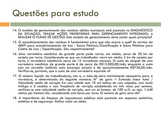 Questões para estudo
14. O modelo de gerenciamento dos resíduos sólidos municipais está pautado no DIAGNÓSTICO
DA SITUAÇÃO; TRAÇAR AÇÕES PRIORITÁRIAS PARA GERENCIAMENTO INTEGRADO; e
REALIZAR O PLANO DE GESTÃO. Este modelo de gerenciamento deve conter quais princípios?
15. O acondicionamento dos resíduos é fundamental para que não ocorra o que? As normas da
ABNT para acondicionamento de lixo - Sacos Plásticos/Classificação e Sacos Plásticos para
Coleta de Lixo / Especificação. São respectivamente?
16. Uma varredeira mecânica de grande porte pode varrer, em média, cerca de 30 km de
sarjeta por turno. Considerando-se que um trabalhador varre em média 2 km de sarjeta por
turno, a varredeira substituiria cerca de 15 varredores manuais. O custo do aluguel de uma
varredeira mecânica de grande porte é de cerca de R$13.000,00/mês, enquanto o custo
com um varredor (salários mais encargos sociais) é de aproximadamente R$730,00/mês.
Verifica-se, portanto, que o custo de uma varredeira equivale a?
17. O número Iíquido de trabalhadores, isto e, a mão-de-obra estritamente necessária para a
varredura, é determinada da seguinte maneira: N° de garis = Extensão linear total /
Velocidade média de varrição Em uma cidade com 10 mil metros de ruas calçadas, com muito
tráfego e 2 sarjetas e com freqüência de varrição estabelecida em três vezes por semana,
verificou-se uma velocidade média de varrição, com um só homem, de 180 m/h, ou seja, 1.440
metros por homem/dia, considerando oito horas por turno. O número de garis seria de?
18. A importância da limpeza de logradouros públicos está pautada em aspectos sanitários,
estéticos e de segurança. Defina cada um deles.

 