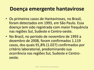 Doença emergente hantavirose
• Os primeiros casos de Hantaviroses, no Brasil,
foram detectados em 1993, em São Paulo. Essa
doença tem sido registrada com maior frequência
nas regiões Sul, Sudeste e Centro-oeste.
• No Brasil, no período de novembro de 1993 a
dezembro de 2008, foram confirmados 1.119
casos, dos quais 91,8% (1.027) confirmados por
critério laboratorial, predominando sua
ocorrência nas regiões Sul, Sudeste e Centro-
oeste.
PDIP - Profa. Karynne A. Nascimento
 