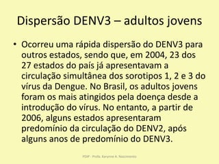 Dispersão DENV3 – adultos jovens
• Ocorreu uma rápida dispersão do DENV3 para
outros estados, sendo que, em 2004, 23 dos
27 estados do país já apresentavam a
circulação simultânea dos sorotipos 1, 2 e 3 do
vírus da Dengue. No Brasil, os adultos jovens
foram os mais atingidos pela doença desde a
introdução do vírus. No entanto, a partir de
2006, alguns estados apresentaram
predomínio da circulação do DENV2, após
alguns anos de predomínio do DENV3.
PDIP - Profa. Karynne A. Nascimento
 