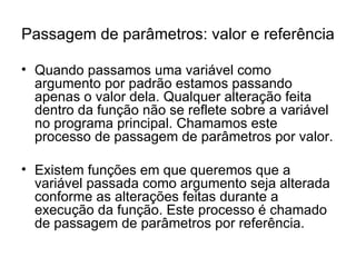 Passagem de parâmetros: valor e referência

• Quando passamos uma variável como
  argumento por padrão estamos passando
  apenas o valor dela. Qualquer alteração feita
  dentro da função não se reflete sobre a variável
  no programa principal. Chamamos este
  processo de passagem de parâmetros por valor.

• Existem funções em que queremos que a
  variável passada como argumento seja alterada
  conforme as alterações feitas durante a
  execução da função. Este processo é chamado
  de passagem de parâmetros por referência.
 