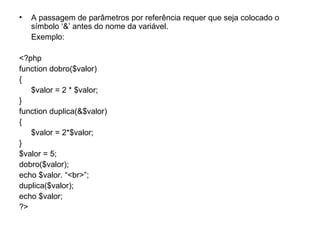 •   A passagem de parâmetros por referência requer que seja colocado o
    símbolo ‘&’ antes do nome da variável.
    Exemplo:

<?php
function dobro($valor)
{
   $valor = 2 * $valor;
}
function duplica(&$valor)
{
   $valor = 2*$valor;
}
$valor = 5;
dobro($valor);
echo $valor. “<br>”;
duplica($valor);
echo $valor;
?>
 