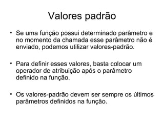 Valores padrão
• Se uma função possui determinado parâmetro e
  no momento da chamada esse parâmetro não é
  enviado, podemos utilizar valores-padrão.

• Para definir esses valores, basta colocar um
  operador de atribuição após o parâmetro
  definido na função.

• Os valores-padrão devem ser sempre os últimos
  parâmetros definidos na função.
 