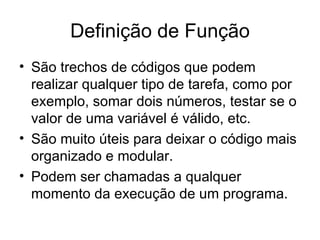Definição de Função
• São trechos de códigos que podem
  realizar qualquer tipo de tarefa, como por
  exemplo, somar dois números, testar se o
  valor de uma variável é válido, etc.
• São muito úteis para deixar o código mais
  organizado e modular.
• Podem ser chamadas a qualquer
  momento da execução de um programa.
 