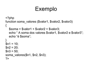 Exemplo
<?php
function soma_valores ($valor1, $valor2, $valor3)
{
   $soma = $valor1 + $valor2 + $valor3;
   echo “ A soma dos valores $valor1, $valor2 e $valor3”;
   echo “é $soma”;
}
$n1 = 10;
$n2 = 20;
$n3 = 50;
soma_valores($n1, $n2, $n3);
?>
 