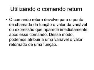 Utilizando o comando return
• O comando return devolve para o ponto
  de chamada da função o valor da variável
  ou expressão que aparece imediatamente
  após esse comando. Desse modo,
  podemos atribuir a uma variavel o valor
  retornado de uma função.
 