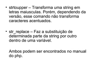 • strtoupper – Transforma uma string em
  letras maiusculas. Porém, dependendo da
  versão, esse comando não transforma
  caracteres acentuados.

• str_replace – Faz a substituição de
  determinada parte da string por outro
  dentro de uma variável.

 Ambos podem ser encontrados no manual
 do php.
 
