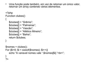 • Uma função pode também, em vez de retornar um único valor,
  retornar um array contendo vários elementos.

<?php
Function clubes()
{
  $clubes[] = “Grêmio”;
  $clubes[] = “Palmeiras”;
  $clubes[] = “Vascão”;
  $clubes[] = “Atlético Mineiro”;
  $clubes[] = “Bahia”;
  return $clubes;
}

$nomes = clubes();
For ($i=0; $i < sizeof($nomes); $i++){
   echo “A variavel nomes vale “.$nomes[$i].”<br>”;
}
?>
 
