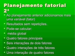 Planejamento fatorialPlanejamento fatorial
2244
 Ao planejamento anterior adicionamos maisAo planejamento anterior adicionamos mais
uma variável (fator)uma variável (fator)
 Resultados sem repetições.Resultados sem repetições.
 Pode-se calcular:Pode-se calcular:
 média globalmédia global
 Quatro fatores principaisQuatro fatores principais
 Seis interações de dois fatoresSeis interações de dois fatores
 Quatro interações de três fatoresQuatro interações de três fatores
 Uma interação de quatro fatoresUma interação de quatro fatores
 