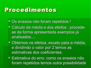 ProcedimentosProcedimentos
 Os ensaios não foram repetidos !Os ensaios não foram repetidos !
 Cálculo da média e dos efeitos : procede-Cálculo da média e dos efeitos : procede-
se da forma apresentada exemplos jáse da forma apresentada exemplos já
analisados....analisados....
 Obtemos os efeitos, exceto para a média,Obtemos os efeitos, exceto para a média,
e dividindo o valor por 2 temos ase dividindo o valor por 2 temos as
estimativas dos coeficientes.estimativas dos coeficientes.
 Estimativa do erro: como os ensaios nãoEstimativa do erro: como os ensaios não
foram repetidos temos outra possibilidadeforam repetidos temos outra possibilidade
 