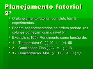 Planejamento fatorialPlanejamento fatorial
2233
 O planejamento fatorial completo tem 8O planejamento fatorial completo tem 8
experimentos.experimentos.
 Podem ser apresentados na ordem padrão. (asPodem ser apresentados na ordem padrão. (as
colunas começam com o nível (-)colunas começam com o nível (-)
 Exemplo (p105): Rendimento como função de:Exemplo (p105): Rendimento como função de:
 11 - Temperatura- Temperaturaoo
C (-) 40 e (+) 60C (-) 40 e (+) 60
 22 - Catalisador Tipo (-) A e (+) B- Catalisador Tipo (-) A e (+) B
 33 - Concentração Mol (-) 1,0 e (+) 1,5- Concentração Mol (-) 1,0 e (+) 1,5
 