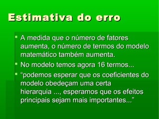 Estimativa do erroEstimativa do erro
 A medida que o número de fatoresA medida que o número de fatores
aumenta, o número de termos do modeloaumenta, o número de termos do modelo
matemático também aumenta.matemático também aumenta.
 No modelo temos agora 16 termos...No modelo temos agora 16 termos...
 ““podemos esperar que os coeficientes dopodemos esperar que os coeficientes do
modelo obedeçam uma certamodelo obedeçam uma certa
hierarquia ..., esperamos que os efeitoshierarquia ..., esperamos que os efeitos
principais sejam mais importantes...”principais sejam mais importantes...”
 
