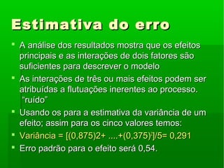 Estimativa do erroEstimativa do erro
 A análise dos resultados mostra que os efeitosA análise dos resultados mostra que os efeitos
principais e as interações de dois fatores sãoprincipais e as interações de dois fatores são
suficientes para descrever o modelosuficientes para descrever o modelo
 As interações de três ou mais efeitos podem serAs interações de três ou mais efeitos podem ser
atribuídas a flutuações inerentes ao processo.atribuídas a flutuações inerentes ao processo.
“ruído”“ruído”
 Usando os para a estimativa da variância de umUsando os para a estimativa da variância de um
efeito; assim para os cinco valores temos:efeito; assim para os cinco valores temos:
 Variância = [(0,875)2+ ....+(0,375)Variância = [(0,875)2+ ....+(0,375)22
]/5= 0,291]/5= 0,291
 Erro padrão para o efeito será 0,54.Erro padrão para o efeito será 0,54.
 