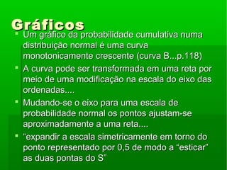 GráficosGráficos
 Um gráfico da probabilidade cumulativa numaUm gráfico da probabilidade cumulativa numa
distribuição normal é uma curvadistribuição normal é uma curva
monotonicamente crescente (curva B...p.118)monotonicamente crescente (curva B...p.118)
 A curva pode ser transformada em uma reta porA curva pode ser transformada em uma reta por
meio de uma modificação na escala do eixo dasmeio de uma modificação na escala do eixo das
ordenadas....ordenadas....
 Mudando-se o eixo para uma escala deMudando-se o eixo para uma escala de
probabilidade normal os pontos ajustam-seprobabilidade normal os pontos ajustam-se
aproximadamente a uma reta....aproximadamente a uma reta....
 ““expandir a escala simetricamente em torno doexpandir a escala simetricamente em torno do
ponto representado por 0,5 de modo a “esticar”ponto representado por 0,5 de modo a “esticar”
as duas pontas do S”as duas pontas do S”
 