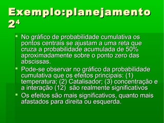 Exemplo:planejamentoExemplo:planejamento
2244
 No gráfico de probabilidade cumulativa osNo gráfico de probabilidade cumulativa os
pontos centrais se ajustam a uma reta quepontos centrais se ajustam a uma reta que
cruza a probabilidade acumulada de 50%cruza a probabilidade acumulada de 50%
aproximadamente sobre o ponto zero dasaproximadamente sobre o ponto zero das
abscissas.abscissas.
 Pode-se observar no gráfico da probabilidadePode-se observar no gráfico da probabilidade
cumulativa que os efeitos principais: (1)cumulativa que os efeitos principais: (1)
temperatura; (2) Catalisador; (3) concentração etemperatura; (2) Catalisador; (3) concentração e
a interação (12) são realmente significativosa interação (12) são realmente significativos
 Os efeitos são mais significativos, quanto maisOs efeitos são mais significativos, quanto mais
afastados para direita ou esquerda.afastados para direita ou esquerda.
 
