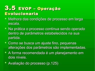 3.53.5 EVOP –EVOP – OpOperaçãoeração
EvEvolucionariaolucionaria
 Melhora das condições de processo em largaMelhora das condições de processo em larga
escala.escala.
 Na prática o processo continua sendo operadoNa prática o processo continua sendo operado
dentro de parâmetros estabelecidos na suadentro de parâmetros estabelecidos na sua
partida.partida.
 Como se busca um ajuste fino, pequenasComo se busca um ajuste fino, pequenas
alterações dos parâmetros são implementadas.alterações dos parâmetros são implementadas.
 A forma recomendada é um planejamento emA forma recomendada é um planejamento em
dois níveis.dois níveis.
 Avaliação do processo (p.125)Avaliação do processo (p.125)
 