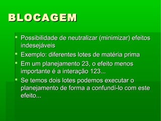 BLOCAGEMBLOCAGEM
 Possibilidade de neutralizar (minimizar) efeitosPossibilidade de neutralizar (minimizar) efeitos
indesejáveisindesejáveis
 Exemplo: diferentes lotes de matéria primaExemplo: diferentes lotes de matéria prima
 Em um planejamento 23, o efeito menosEm um planejamento 23, o efeito menos
importante é a interação 123...importante é a interação 123...
 Se temos dois lotes podemos executar oSe temos dois lotes podemos executar o
planejamento de forma a confundí-lo com esteplanejamento de forma a confundí-lo com este
efeito...efeito...
 