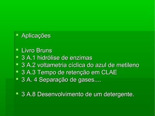  AplicaçõesAplicações
 Livro BrunsLivro Bruns
 3 A.1 hidrólise de enzimas3 A.1 hidrólise de enzimas
 3 A.2 voltametria cíclica do azul de metileno3 A.2 voltametria cíclica do azul de metileno
 3 A.3 Tempo de retenção em CLAE3 A.3 Tempo de retenção em CLAE
 3 A. 4 Separação de gases....3 A. 4 Separação de gases....
 3 A.8 Desenvolvimento de um detergente.3 A.8 Desenvolvimento de um detergente.
 