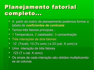 Planejamento fatorialPlanejamento fatorial
completo...completo...
 A partir da matriz de planejamento podemos formar aA partir da matriz de planejamento podemos formar a
tabela detabela de coeficientes de contrastecoeficientes de contraste
 Temos três fatores principais...Temos três fatores principais...
 11 Temperatura,Temperatura, 22 catalisador,catalisador, 33 concentraçãoconcentração
 Três interações de dois fatoresTrês interações de dois fatores::
 12 (Txcat), 13 (Tx conc.) e 23 (cat. X conc) e12 (Txcat), 13 (Tx conc.) e 23 (cat. X conc) e
 Uma interação de três fatoresUma interação de três fatores
 123 (T x cat. X conc).123 (T x cat. X conc).
 Os sinais de cada interação são obtidos multiplicando-Os sinais de cada interação são obtidos multiplicando-
se as colunasse as colunas
 