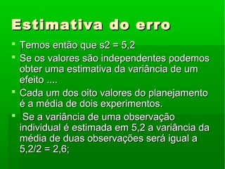 Estimativa do erroEstimativa do erro
 Temos então que s2 = 5,2Temos então que s2 = 5,2
 Se os valores são independentes podemosSe os valores são independentes podemos
obter uma estimativa da variância de umobter uma estimativa da variância de um
efeito ....efeito ....
 Cada um dos oito valores do planejamentoCada um dos oito valores do planejamento
é a média de dois experimentos.é a média de dois experimentos.
 Se a variância de uma observaçãoSe a variância de uma observação
individual é estimada em 5,2 a variância daindividual é estimada em 5,2 a variância da
média de duas observações será igual amédia de duas observações será igual a
5,2/2 = 2,6;5,2/2 = 2,6;
 