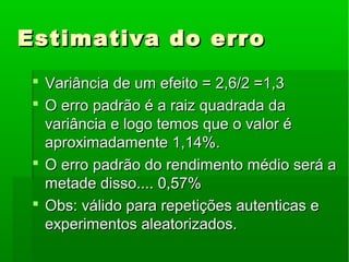 Estimativa do erroEstimativa do erro
 Variância de um efeito = 2,6/2 =1,3Variância de um efeito = 2,6/2 =1,3
 O erro padrão é a raiz quadrada daO erro padrão é a raiz quadrada da
variância e logo temos que o valor évariância e logo temos que o valor é
aproximadamente 1,14%.aproximadamente 1,14%.
 O erro padrão do rendimento médio será aO erro padrão do rendimento médio será a
metade disso.... 0,57%metade disso.... 0,57%
 Obs: válido para repetições autenticas eObs: válido para repetições autenticas e
experimentos aleatorizados.experimentos aleatorizados.
 