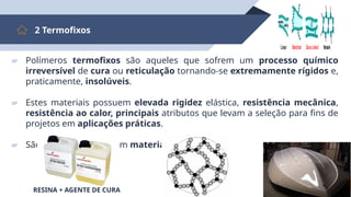 12
2 Termofixos
▰ Polímeros termofixos são aqueles que sofrem um processo químico
irreversível de cura ou reticulação tornando-se extremamente rígidos e,
praticamente, insolúveis.
▰ Estes materiais possuem elevada rigidez elástica, resistência mecânica,
resistência ao calor, principais atributos que levam a seleção para fins de
projetos em aplicações práticas.
▰ São muito utilizados em materiais compósitos.
Branched Cross-Linked Network
Linear
secondary
bonding
RESINA + AGENTE DE CURA
 
