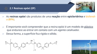 14
2.1 Resinas epóxi (EP)
▰ As resinas epóxi são produtos de uma reação entre epicloridrina e bisfenol-
a (BPA).
▰ É importante você compreender que a resina epóxi é um modelo de plástico
que endurece ao entrar em contato com um agente catalisador.
▰ Dessa forma, a superfície fica rígida e sólida.
 
