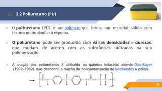 16
2.2 Poliuretano (PU)
▰ O poliuretano (PU) é um polímero que forma um material sólido com
textura muito similar à espuma.
▰ O poliuretano pode ser produzido com várias densidades e durezas,
que mudam de acordo com as substâncias utilizadas na sua
polimerização.
▰ A criação dos poliuretanos é atribuída ao químico industrial alemão Otto Bayer
(1902–1982), que descobriu a reação de policondensação de isocianatos e polióis.
 