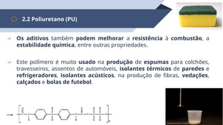 17
2.2 Poliuretano (PU)
▰ Os aditivos também podem melhorar a resistência à combustão, a
estabilidade química, entre outras propriedades.
▰ Este polímero é muito usado na produção de espumas para colchões,
travesseiros, assentos de automóveis, isolantes térmicos de paredes e
refrigeradores, isolantes acústicos, na produção de fibras, vedações,
calçados e bolas de futebol.
 