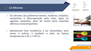 18
2.3 Silicones
▰ Os silicones são polímeros inertes, inodoros, insípidos,
resistentes à decomposição pelo calor, água ou
agentes oxidantes, além de serem bons isolantes
elétricos e biocompatíveis.
▰ Apresentam boa resistência a luz ultravioleta, bem
como o ozônio, e também a altas ou baixas
temperaturas (-45 a +145°C).
 