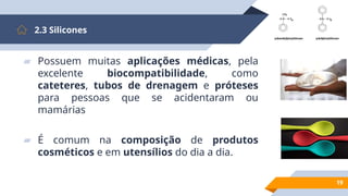 19
2.3 Silicones
▰ Possuem muitas aplicações médicas, pela
excelente biocompatibilidade, como
cateteres, tubos de drenagem e próteses
para pessoas que se acidentaram ou
mamárias
▰ É comum na composição de produtos
cosméticos e em utensílios do dia a dia.
 
