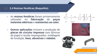 20
2.4 Resinas fenólicas (Baquelite)
▰ As resinas fenólicas foram primeiramente
utilizadas na fabricação de peças
isolantes elétricas e resistentes ao calor.
▰ Outras aplicações incluem a produção de
placas de circuito impresso com lâminas
de papel e tecido impregnados, moldagem
de fundição, lixas, abrasivos e rebolos.
 